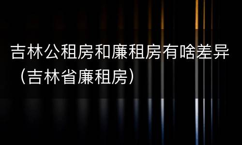 吉林公租房和廉租房有啥差异（吉林省廉租房）
