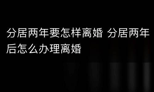 分居两年要怎样离婚 分居两年后怎么办理离婚