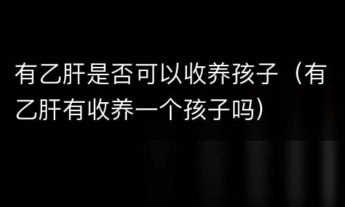 有乙肝是否可以收养孩子（有乙肝有收养一个孩子吗）