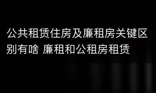 公共租赁住房及廉租房关键区别有啥 廉租和公租房租赁