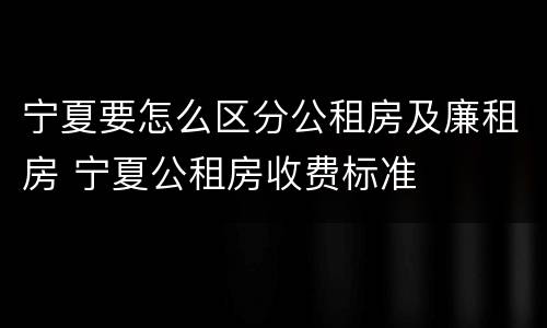 宁夏要怎么区分公租房及廉租房 宁夏公租房收费标准