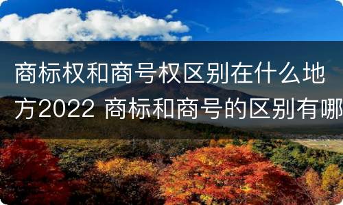 商标权和商号权区别在什么地方2022 商标和商号的区别有哪些?