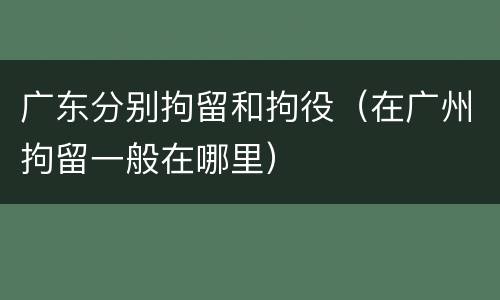广东分别拘留和拘役（在广州拘留一般在哪里）