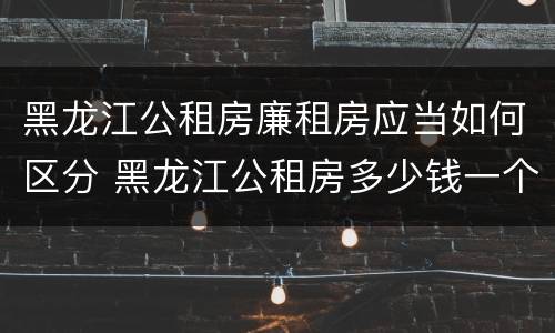 黑龙江公租房廉租房应当如何区分 黑龙江公租房多少钱一个月