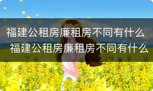 福建公租房廉租房不同有什么 福建公租房廉租房不同有什么区别