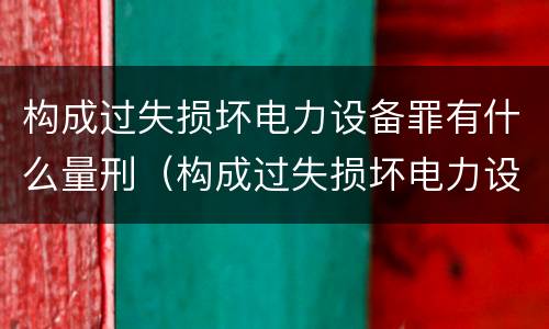 构成过失损坏电力设备罪有什么量刑（构成过失损坏电力设备罪有什么量刑规定）