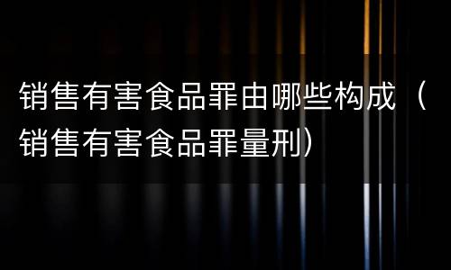 销售有害食品罪由哪些构成（销售有害食品罪量刑）