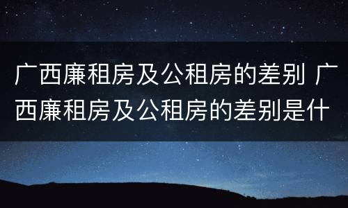 广西廉租房及公租房的差别 广西廉租房及公租房的差别是什么