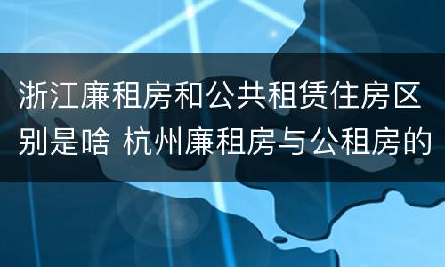 浙江廉租房和公共租赁住房区别是啥 杭州廉租房与公租房的区别
