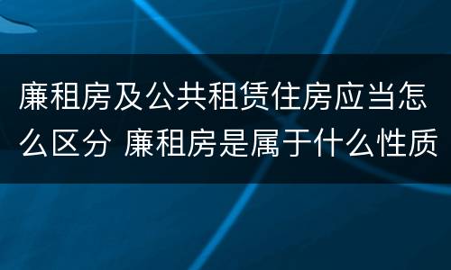 廉租房及公共租赁住房应当怎么区分 廉租房是属于什么性质的住房