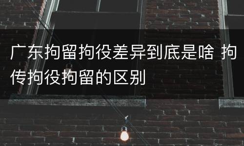 广东拘留拘役差异到底是啥 拘传拘役拘留的区别