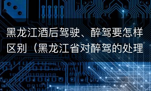 黑龙江酒后驾驶、醉驾要怎样区别（黑龙江省对醉驾的处理方法）