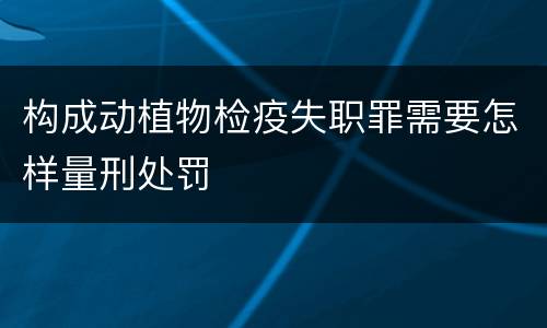 构成动植物检疫失职罪需要怎样量刑处罚