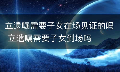 立遗嘱需要子女在场见证的吗 立遗嘱需要子女到场吗