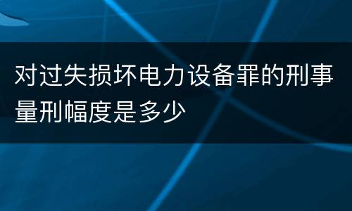 对过失损坏电力设备罪的刑事量刑幅度是多少