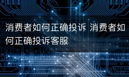 消费者如何正确投诉 消费者如何正确投诉客服