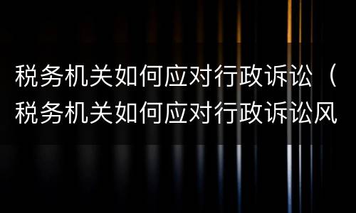 税务机关如何应对行政诉讼（税务机关如何应对行政诉讼风险）