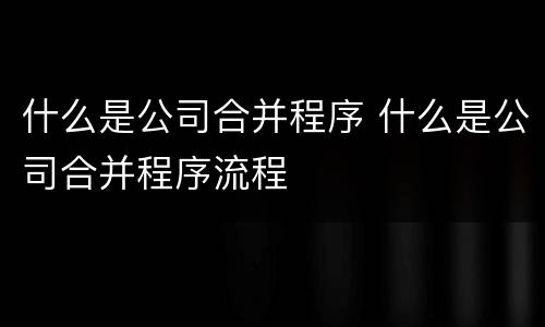 什么是公司合并程序 什么是公司合并程序流程