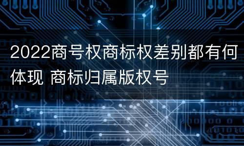 2022商号权商标权差别都有何体现 商标归属版权号