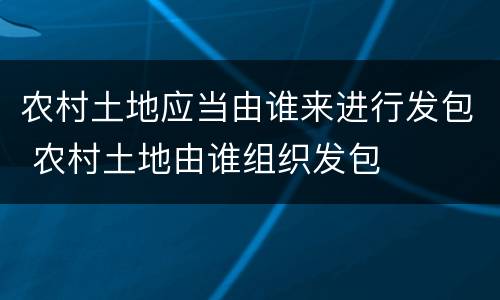 农村土地应当由谁来进行发包 农村土地由谁组织发包