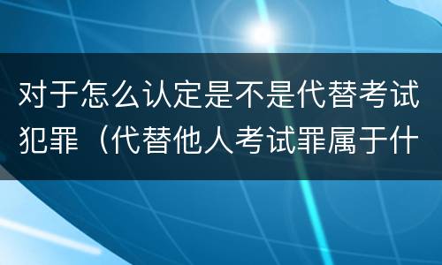 对于怎么认定是不是代替考试犯罪（代替他人考试罪属于什么类犯罪）