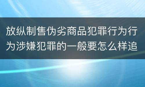 放纵制售伪劣商品犯罪行为行为涉嫌犯罪的一般要怎么样追究法律责任