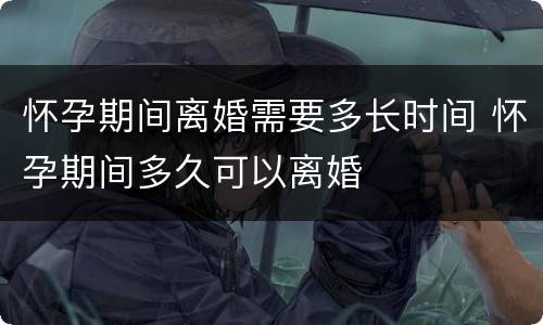 怀孕期间离婚需要多长时间 怀孕期间多久可以离婚