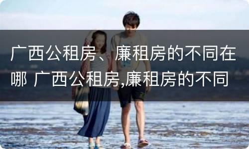 广西公租房、廉租房的不同在哪 广西公租房,廉租房的不同在哪里