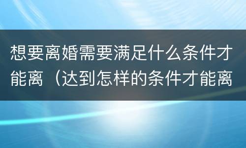 想要离婚需要满足什么条件才能离（达到怎样的条件才能离婚）
