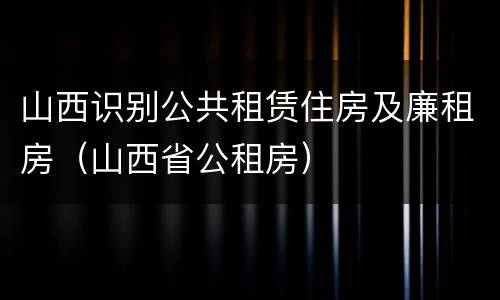 山西识别公共租赁住房及廉租房（山西省公租房）