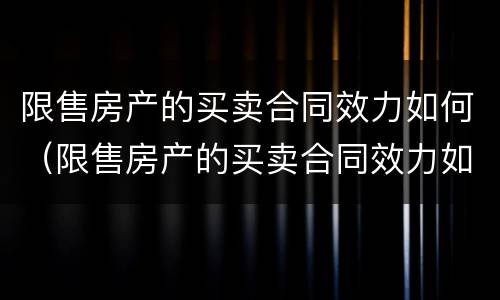 限售房产的买卖合同效力如何（限售房产的买卖合同效力如何认定）