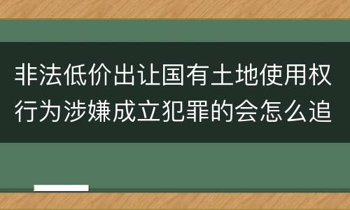 非法低价出让国有土地使用权行为涉嫌成立犯罪的会怎么追究刑事责任