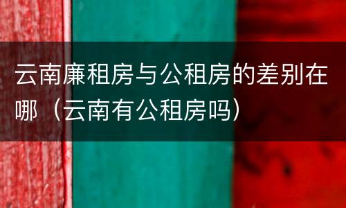 云南廉租房与公租房的差别在哪（云南有公租房吗）