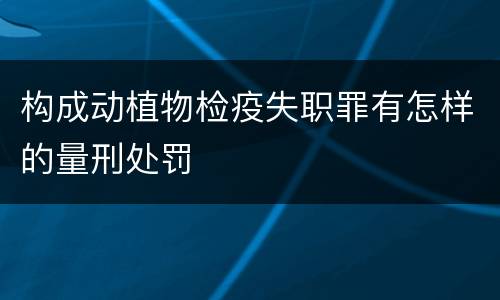 构成动植物检疫失职罪有怎样的量刑处罚