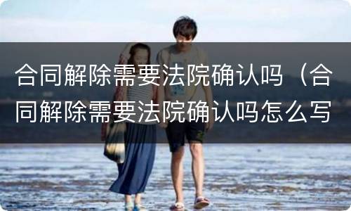合同解除需要法院确认吗（合同解除需要法院确认吗怎么写）