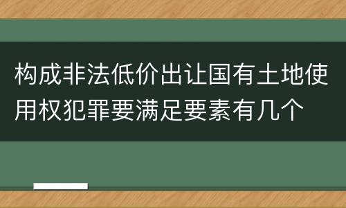 构成非法低价出让国有土地使用权犯罪要满足要素有几个