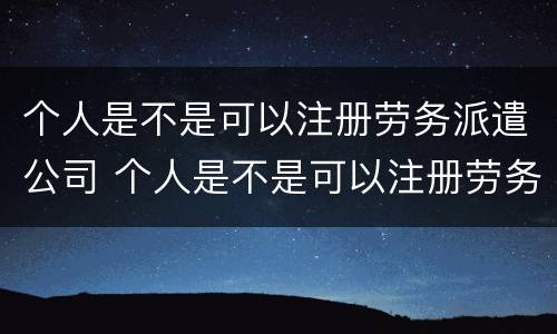 个人是不是可以注册劳务派遣公司 个人是不是可以注册劳务派遣公司呢