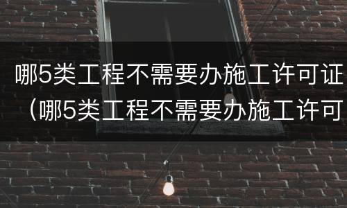 哪5类工程不需要办施工许可证（哪5类工程不需要办施工许可证的）