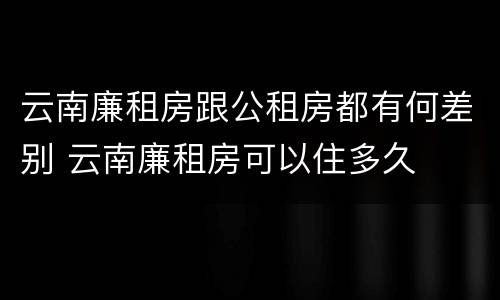 云南廉租房跟公租房都有何差别 云南廉租房可以住多久