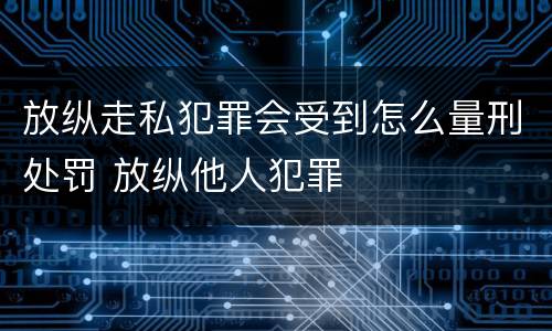 放纵走私犯罪会受到怎么量刑处罚 放纵他人犯罪