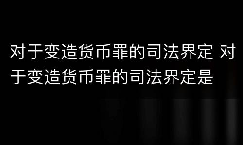 对于变造货币罪的司法界定 对于变造货币罪的司法界定是
