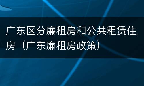 广东区分廉租房和公共租赁住房（广东廉租房政策）