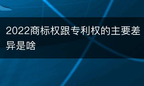 2022商标权跟专利权的主要差异是啥
