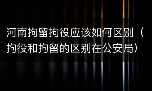 河南拘留拘役应该如何区别（拘役和拘留的区别在公安局）