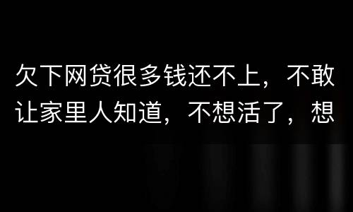 欠下网贷很多钱还不上，不敢让家里人知道，不想活了，想一死了之