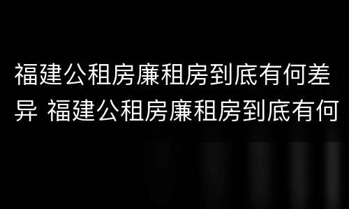 福建公租房廉租房到底有何差异 福建公租房廉租房到底有何差异和优势