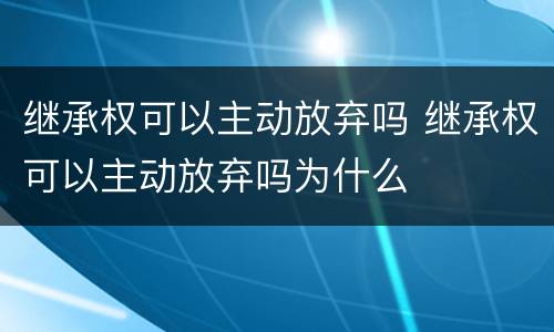 继承权可以主动放弃吗 继承权可以主动放弃吗为什么