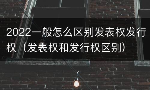 2022一般怎么区别发表权发行权（发表权和发行权区别）