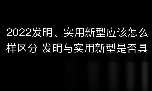 2022发明、实用新型应该怎么样区分 发明与实用新型是否具有实用性