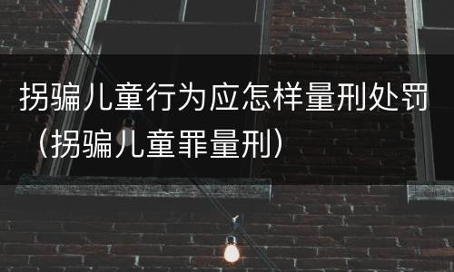 拐骗儿童行为应怎样量刑处罚（拐骗儿童罪量刑）